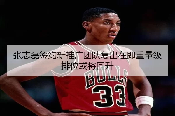 张志磊签约新推广团队复出在即重量级排位或将回升